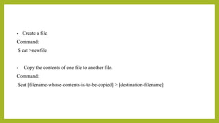 • Create a file
Command:
$ cat >newfile
• Copy the contents of one file to another file.
Command:
$cat [filename-whose-contents-is-to-be-copied] > [destination-filename]
 