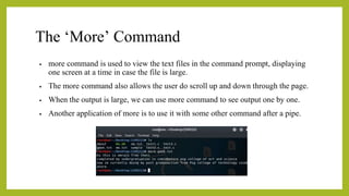 The ‘More’ Command
• more command is used to view the text files in the command prompt, displaying
one screen at a time in case the file is large.
• The more command also allows the user do scroll up and down through the page.
• When the output is large, we can use more command to see output one by one.
• Another application of more is to use it with some other command after a pipe.
 