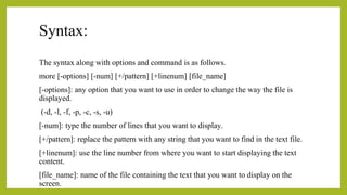 Syntax:
The syntax along with options and command is as follows.
more [-options] [-num] [+/pattern] [+linenum] [file_name]
[-options]: any option that you want to use in order to change the way the file is
displayed.
(-d, -l, -f, -p, -c, -s, -u)
[-num]: type the number of lines that you want to display.
[+/pattern]: replace the pattern with any string that you want to find in the text file.
[+linenum]: use the line number from where you want to start displaying the text
content.
[file_name]: name of the file containing the text that you want to display on the
screen.
 