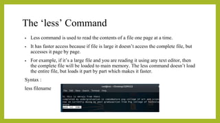 The ‘less’ Command
• Less command is used to read the contents of a file one page at a time.
• It has faster access because if file is large it doesn’t access the complete file, but
accesses it page by page.
• For example, if it’s a large file and you are reading it using any text editor, then
the complete file will be loaded to main memory. The less command doesn’t load
the entire file, but loads it part by part which makes it faster.
Syntax :
less filename
 