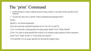 The ‘print’ Command
• printf command is used to display the given string, number or any other format specifier on the
terminal.
• It works the same way as “printf” works in programming languages like C.
Syntax:
$printf [-v var] format [arguments]
The most commonly used printf specifiers are %s, %b, %d, %x and %f.
1) %s : It is basically a string specifier for string output. $printf "%sn" "Hello, World!"
2) %b : It is same as string specifier but it allows us to interpret escape sequences with an argument.
printf "%sn" "Hello, World! n" "From Geeks For Geeksn"
3) %d specifier: It is an integer specifier for showing the integral values.
 