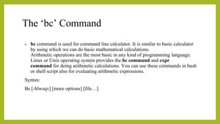 The ‘bc’ Command
• bc command is used for command line calculator. It is similar to basic calculator
by using which we can do basic mathematical calculations.
Arithmetic operations are the most basic in any kind of programming language.
Linux or Unix operating system provides the bc command and expr
command for doing arithmetic calculations. You can use these commands in bash
or shell script also for evaluating arithmetic expressions.
Syntax:
Bs [-hlwsqv] [more options] [file…]
 