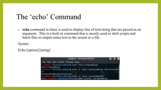 The ‘echo’ Command
• echo command in linux is used to display line of text/string that are passed as an
argument . This is a built in command that is mostly used in shell scripts and
batch files to output status text to the screen or a file.
Syntax:
Echo [option] [string]
 