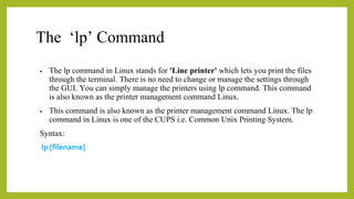 The ‘lp’ Command
• The lp command in Linux stands for 'Line printer' which lets you print the files
through the terminal. There is no need to change or manage the settings through
the GUI. You can simply manage the printers using lp command. This command
is also known as the printer management command Linux.
• This command is also known as the printer management command Linux. The lp
command in Linux is one of the CUPS i.e. Common Unix Printing System.
Syntax:
lp [filename]
 