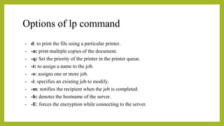 Options of lp command
• d: to print the file using a particular printer.
• -n: print multiple copies of the document.
• -q: Set the priority of the printer in the printer queue.
• -t: to assign a name to the job.
• -o: assigns one or more job.
• -i: specifies an existing job to modify.
• -m: notifies the recipient when the job is completed.
• -h: denotes the hostname of the server.
• -E: forces the encryption while connecting to the server.
 