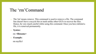 The ‘rm’Command
• The 'rm' means remove. This command is used to remove a file. The command
line doesn't have a recycle bin or trash unlike other GUI's to recover the files.
Hence, be very much careful while using this command. Once you have deleted a
file, it is removed permanently.
• Syntax:
rm <filename>
• Example:
rm myfile1
 