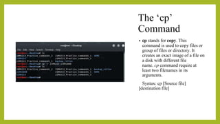 The ‘cp’
Command
• cp stands for copy. This
command is used to copy files or
group of files or directory. It
creates an exact image of a file on
a disk with different file
name. cp command require at
least two filenames in its
arguments.
Syntax: cp [Source file]
[destination file]
 