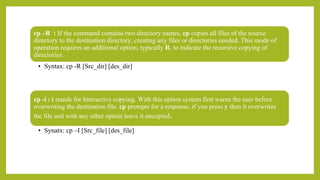 cp –R : If the command contains two directory names, cp copies all files of the source
directory to the destination directory, creating any files or directories needed. This mode of
operation requires an additional option, typically R, to indicate the recursive copying of
directories.
• Syntax: cp -R [Src_dir] [des_dir]
cp -i : i stands for Interactive copying. With this option system first warns the user before
overwriting the destination file. cp prompts for a response, if you press y then it overwrites
the file and with any other option leave it uncopied.
• Synatx: cp –I [Src_file] [des_file]
 