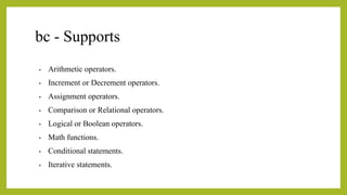 bc - Supports
• Arithmetic operators.
• Increment or Decrement operators.
• Assignment operators.
• Comparison or Relational operators.
• Logical or Boolean operators.
• Math functions.
• Conditional statements.
• Iterative statements.
 
