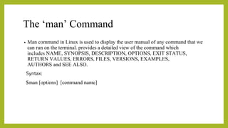 The ‘man’ Command
• Man command in Linux is used to display the user manual of any command that we
can run on the terminal. provides a detailed view of the command which
includes NAME, SYNOPSIS, DESCRIPTION, OPTIONS, EXIT STATUS,
RETURN VALUES, ERRORS, FILES, VERSIONS, EXAMPLES,
AUTHORS and SEE ALSO.
Syntax:
$man [options] [command name]
 