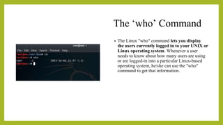 The ‘who’ Command
• The Linux "who" command lets you display
the users currently logged in to your UNIX or
Linux operating system. Whenever a user
needs to know about how many users are using
or are logged-in into a particular Linux-based
operating system, he/she can use the "who"
command to get that information.
 