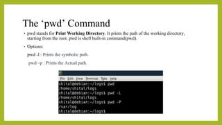 The ‘pwd’ Command
• pwd stands for Print Working Directory. It prints the path of the working directory,
starting from the root. pwd is shell built-in command(pwd).
• Options:
pwd -l : Prints the symbolic path.
pwd –p : Prints the Actual path.
 