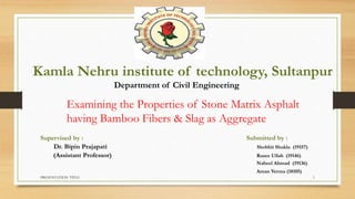 PRESENTATION TITLE 1
Kamla Nehru institute of technology, Sultanpur
Examining the Properties of Stone Matrix Asphalt
having Bamboo Fibers & Slag as Aggregate
Department of Civil Engineering
Supervised by : Submitted by :
Dr. Bipin Prajapati Shobhit Shukla (19157)
(Assistant Professor) Razee Ullah (19146)
Nabeel Ahmad (19136)
Aman Verma (18105)
 