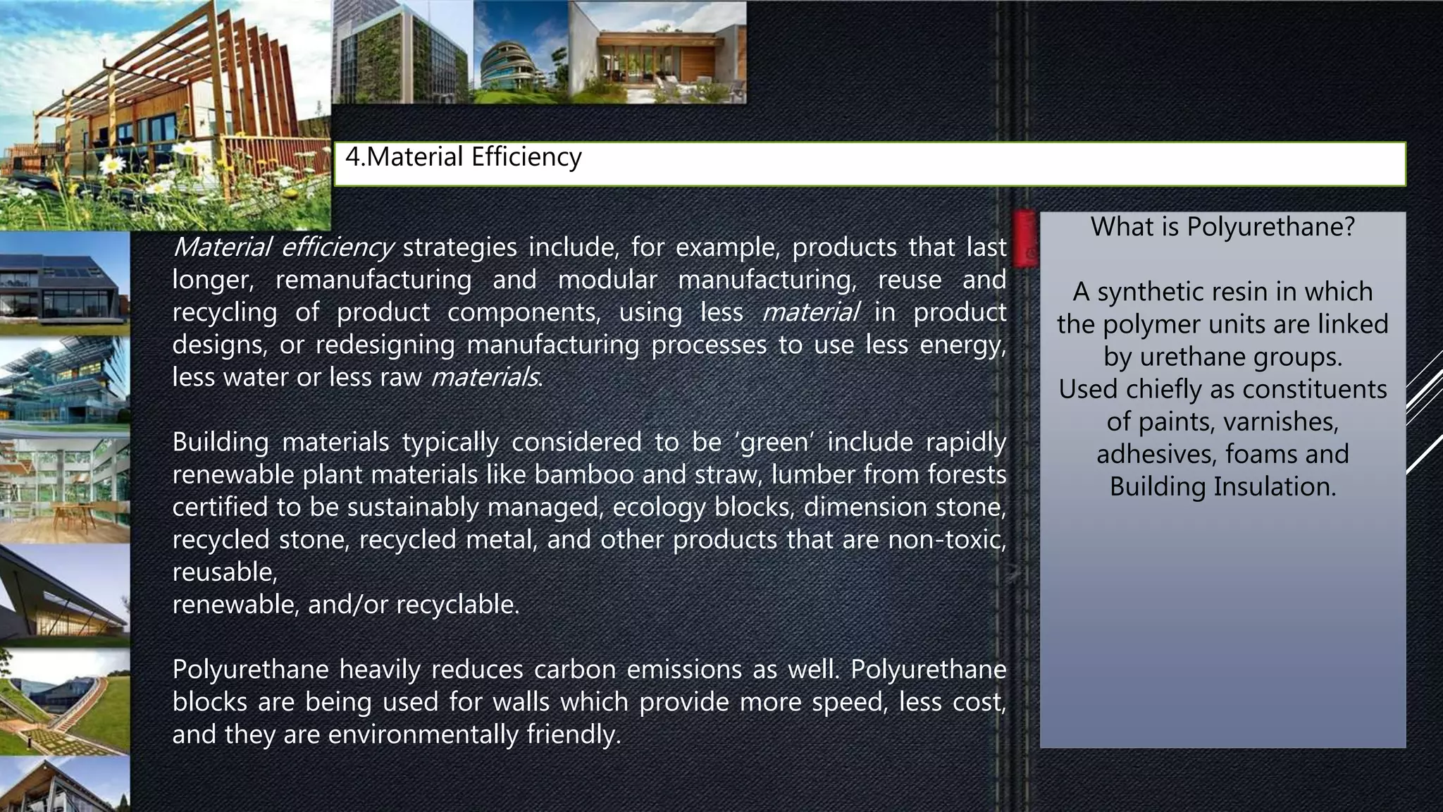 4.Material Efficiency
Material efficiency strategies include, for example, products that last
longer, remanufacturing and modular manufacturing, reuse and
recycling of product components, using less material in product
designs, or redesigning manufacturing processes to use less energy,
less water or less raw materials.
Building materials typically considered to be ‘green’ include rapidly
renewable plant materials like bamboo and straw, lumber from forests
certified to be sustainably managed, ecology blocks, dimension stone,
recycled stone, recycled metal, and other products that are non-toxic,
reusable,
renewable, and/or recyclable.
Polyurethane heavily reduces carbon emissions as well. Polyurethane
blocks are being used for walls which provide more speed, less cost,
and they are environmentally friendly.
What is Polyurethane?
A synthetic resin in which
the polymer units are linked
by urethane groups.
Used chiefly as constituents
of paints, varnishes,
adhesives, foams and
Building Insulation.
 
