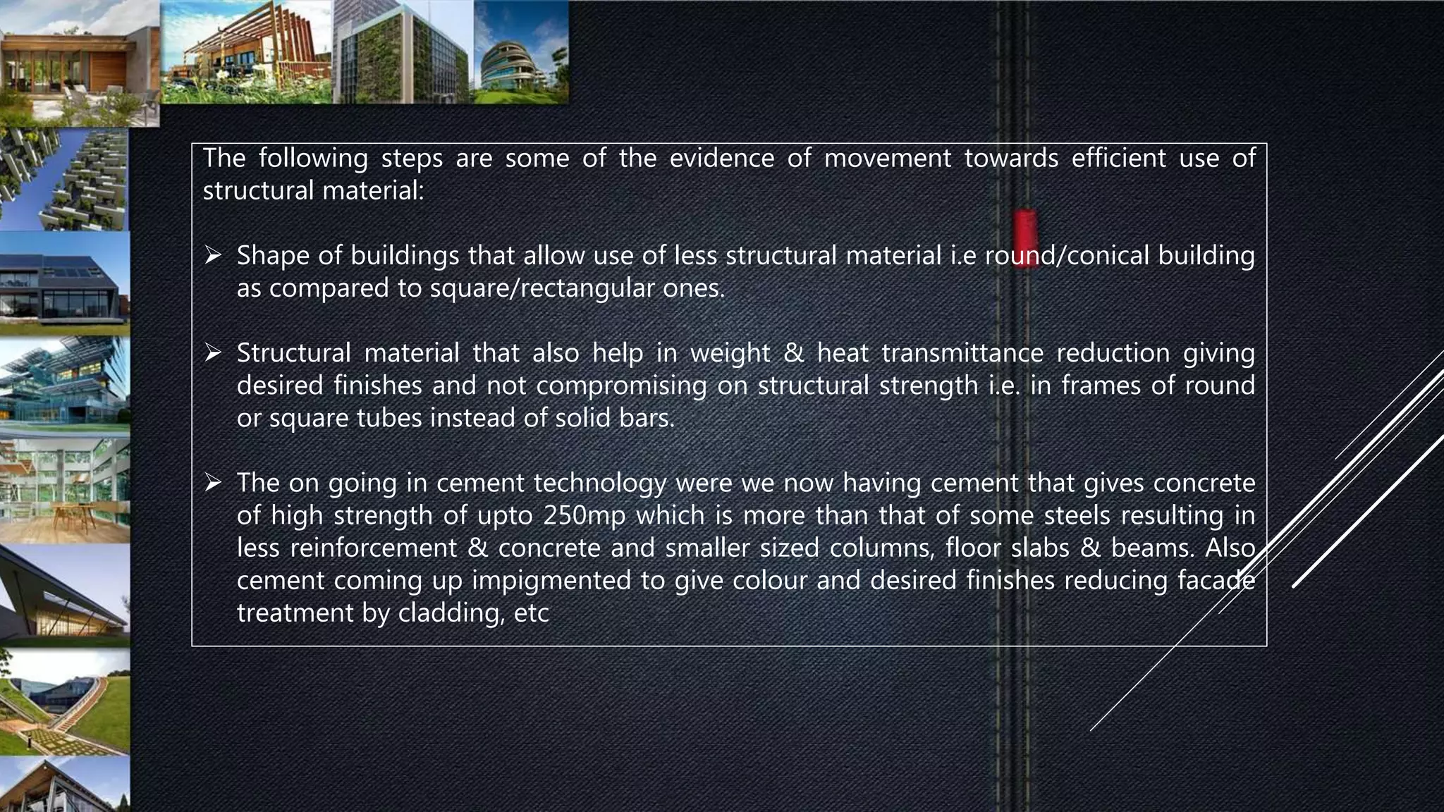The following steps are some of the evidence of movement towards efficient use of
structural material:
 Shape of buildings that allow use of less structural material i.e round/conical building
as compared to square/rectangular ones.
 Structural material that also help in weight & heat transmittance reduction giving
desired finishes and not compromising on structural strength i.e. in frames of round
or square tubes instead of solid bars.
 The on going in cement technology were we now having cement that gives concrete
of high strength of upto 250mp which is more than that of some steels resulting in
less reinforcement & concrete and smaller sized columns, floor slabs & beams. Also
cement coming up impigmented to give colour and desired finishes reducing facade
treatment by cladding, etc
 