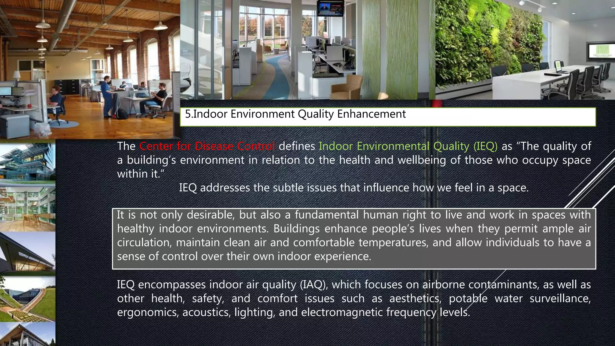 5.Indoor Environment Quality Enhancement
The Center for Disease Control defines Indoor Environmental Quality (IEQ) as “The quality of
a building’s environment in relation to the health and wellbeing of those who occupy space
within it.“
IEQ addresses the subtle issues that influence how we feel in a space.
IEQ encompasses indoor air quality (IAQ), which focuses on airborne contaminants, as well as
other health, safety, and comfort issues such as aesthetics, potable water surveillance,
ergonomics, acoustics, lighting, and electromagnetic frequency levels.
It is not only desirable, but also a fundamental human right to live and work in spaces with
healthy indoor environments. Buildings enhance people’s lives when they permit ample air
circulation, maintain clean air and comfortable temperatures, and allow individuals to have a
sense of control over their own indoor experience.
 