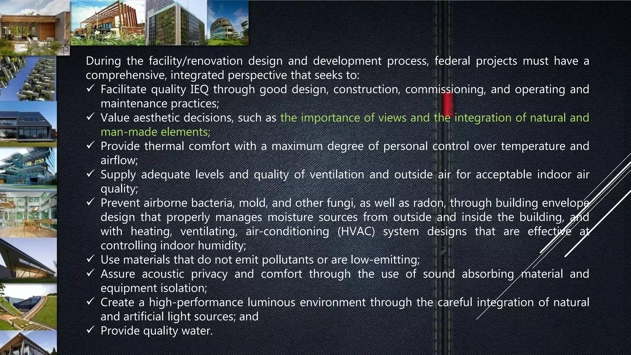 During the facility/renovation design and development process, federal projects must have a
comprehensive, integrated perspective that seeks to:
 Facilitate quality IEQ through good design, construction, commissioning, and operating and
maintenance practices;
 Value aesthetic decisions, such as the importance of views and the integration of natural and
man-made elements;
 Provide thermal comfort with a maximum degree of personal control over temperature and
airflow;
 Supply adequate levels and quality of ventilation and outside air for acceptable indoor air
quality;
 Prevent airborne bacteria, mold, and other fungi, as well as radon, through building envelope
design that properly manages moisture sources from outside and inside the building, and
with heating, ventilating, air-conditioning (HVAC) system designs that are effective at
controlling indoor humidity;
 Use materials that do not emit pollutants or are low-emitting;
 Assure acoustic privacy and comfort through the use of sound absorbing material and
equipment isolation;
 Create a high-performance luminous environment through the careful integration of natural
and artificial light sources; and
 Provide quality water.
 