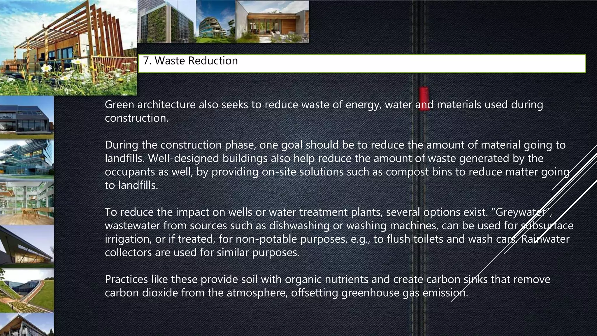 7. Waste Reduction
Green architecture also seeks to reduce waste of energy, water and materials used during
construction.
During the construction phase, one goal should be to reduce the amount of material going to
landfills. Well-designed buildings also help reduce the amount of waste generated by the
occupants as well, by providing on-site solutions such as compost bins to reduce matter going
to landfills.
To reduce the impact on wells or water treatment plants, several options exist. "Greywater”,
wastewater from sources such as dishwashing or washing machines, can be used for subsurface
irrigation, or if treated, for non-potable purposes, e.g., to flush toilets and wash cars. Rainwater
collectors are used for similar purposes.
Practices like these provide soil with organic nutrients and create carbon sinks that remove
carbon dioxide from the atmosphere, offsetting greenhouse gas emission.
 