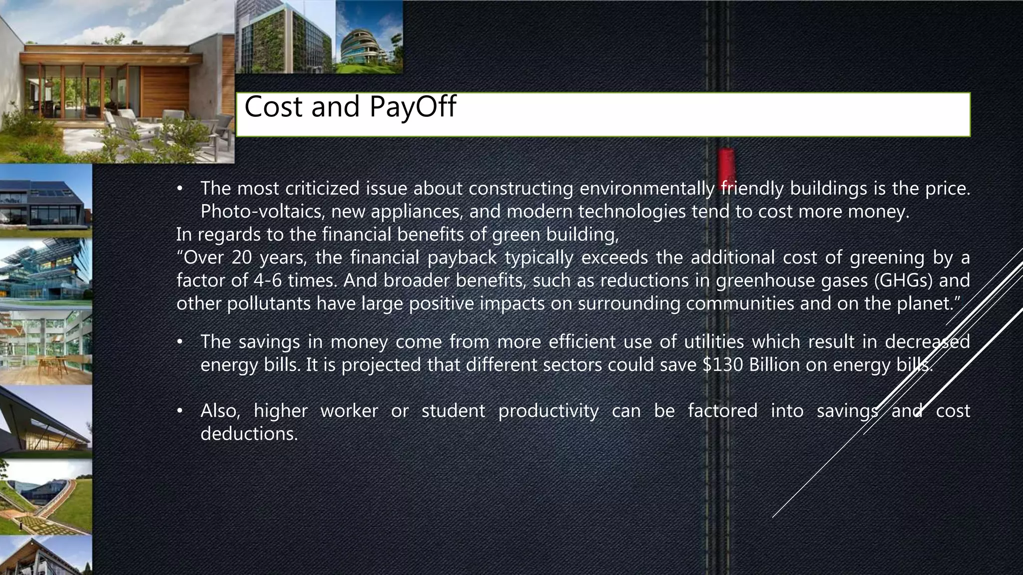 Cost and PayOff
• The most criticized issue about constructing environmentally friendly buildings is the price.
Photo-voltaics, new appliances, and modern technologies tend to cost more money.
In regards to the financial benefits of green building,
“Over 20 years, the financial payback typically exceeds the additional cost of greening by a
factor of 4-6 times. And broader benefits, such as reductions in greenhouse gases (GHGs) and
other pollutants have large positive impacts on surrounding communities and on the planet.”[
• The savings in money come from more efficient use of utilities which result in decreased
energy bills. It is projected that different sectors could save $130 Billion on energy bills.
• Also, higher worker or student productivity can be factored into savings and cost
deductions.
 