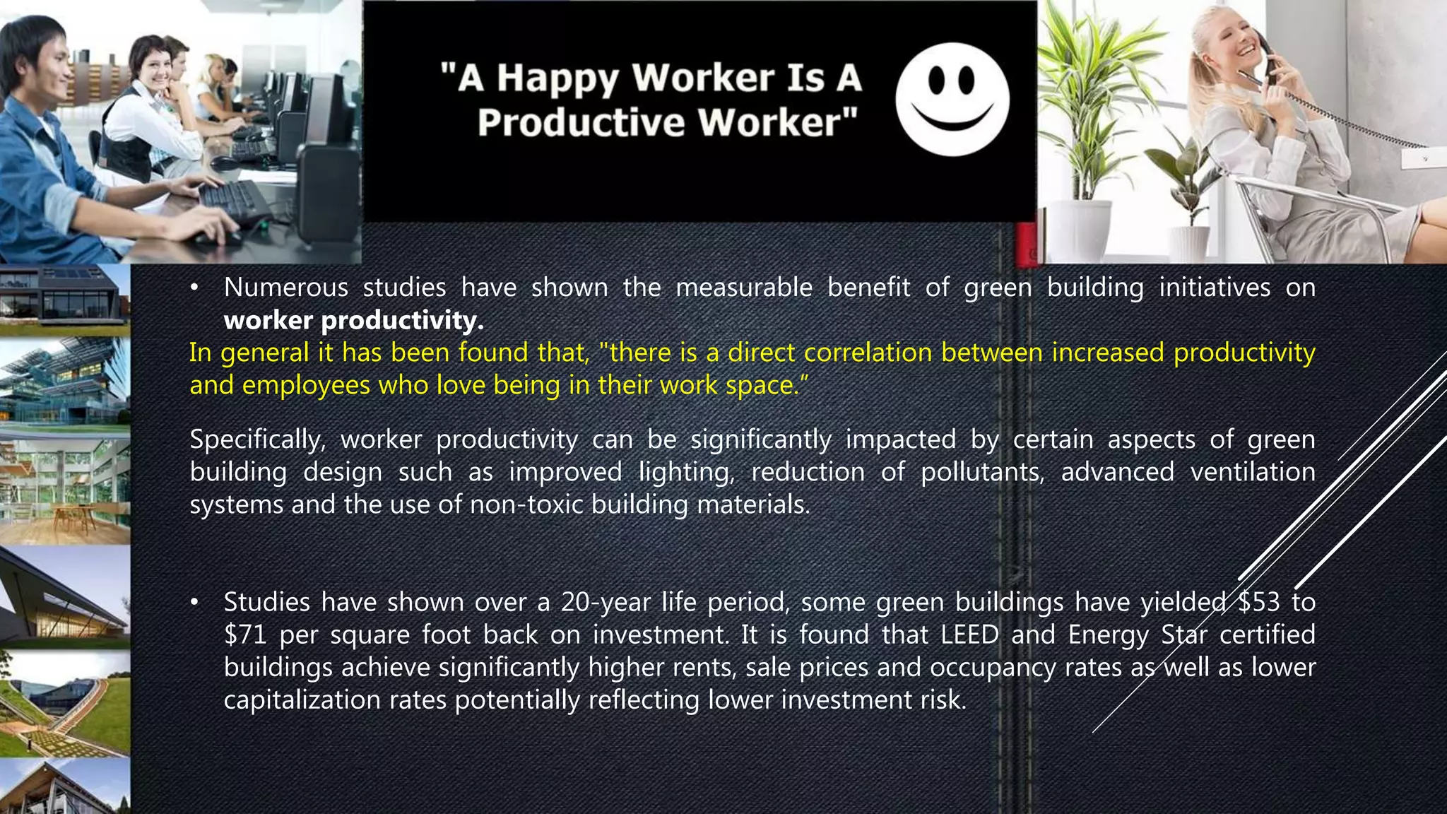 • Numerous studies have shown the measurable benefit of green building initiatives on
worker productivity.
In general it has been found that, "there is a direct correlation between increased productivity
and employees who love being in their work space.”
Specifically, worker productivity can be significantly impacted by certain aspects of green
building design such as improved lighting, reduction of pollutants, advanced ventilation
systems and the use of non-toxic building materials.
• Studies have shown over a 20-year life period, some green buildings have yielded $53 to
$71 per square foot back on investment. It is found that LEED and Energy Star certified
buildings achieve significantly higher rents, sale prices and occupancy rates as well as lower
capitalization rates potentially reflecting lower investment risk.
 