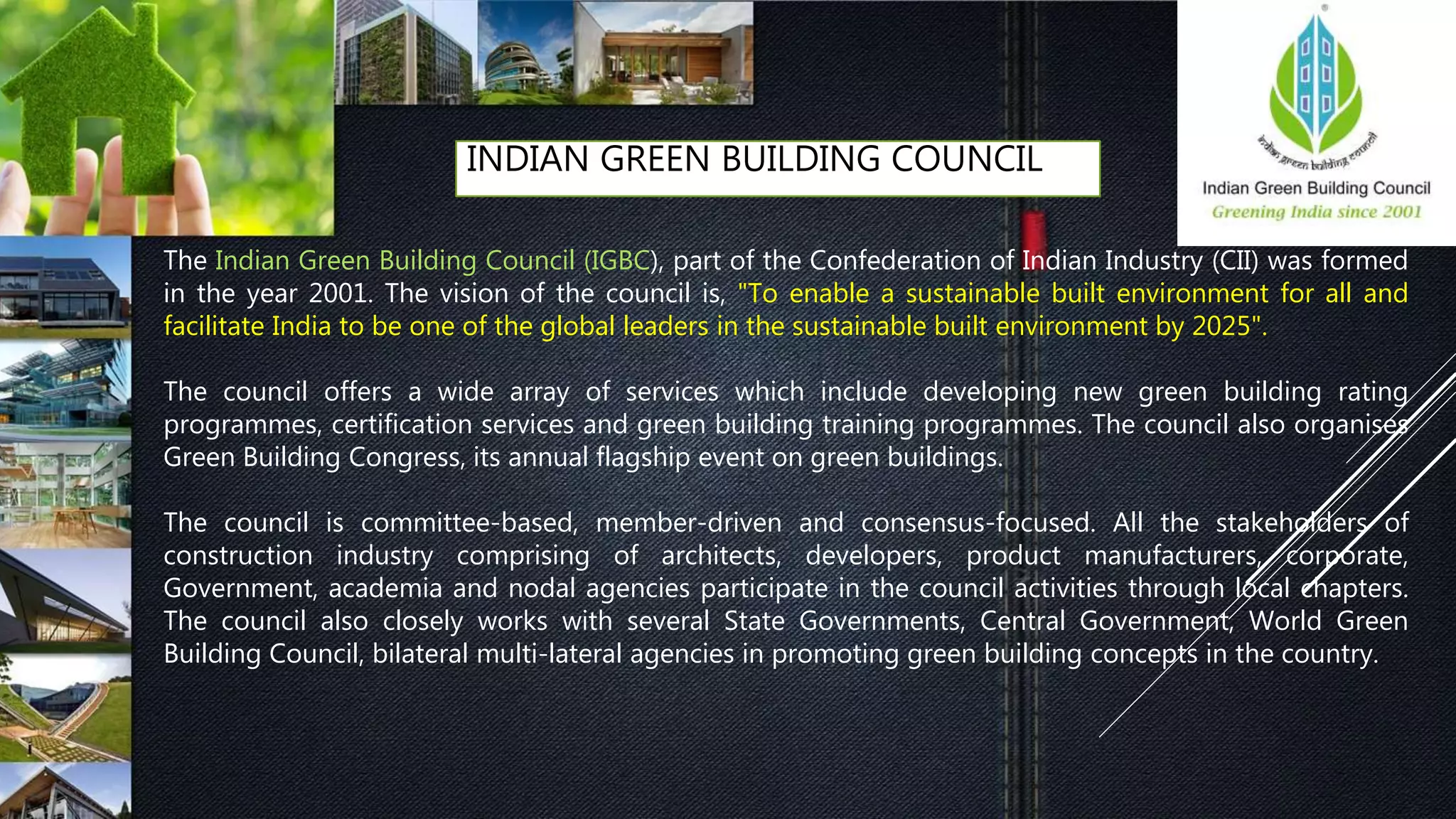 INDIAN GREEN BUILDING COUNCIL
The Indian Green Building Council (IGBC), part of the Confederation of Indian Industry (CII) was formed
in the year 2001. The vision of the council is, "To enable a sustainable built environment for all and
facilitate India to be one of the global leaders in the sustainable built environment by 2025".
The council offers a wide array of services which include developing new green building rating
programmes, certification services and green building training programmes. The council also organises
Green Building Congress, its annual flagship event on green buildings.
The council is committee-based, member-driven and consensus-focused. All the stakeholders of
construction industry comprising of architects, developers, product manufacturers, corporate,
Government, academia and nodal agencies participate in the council activities through local chapters.
The council also closely works with several State Governments, Central Government, World Green
Building Council, bilateral multi-lateral agencies in promoting green building concepts in the country.
 
