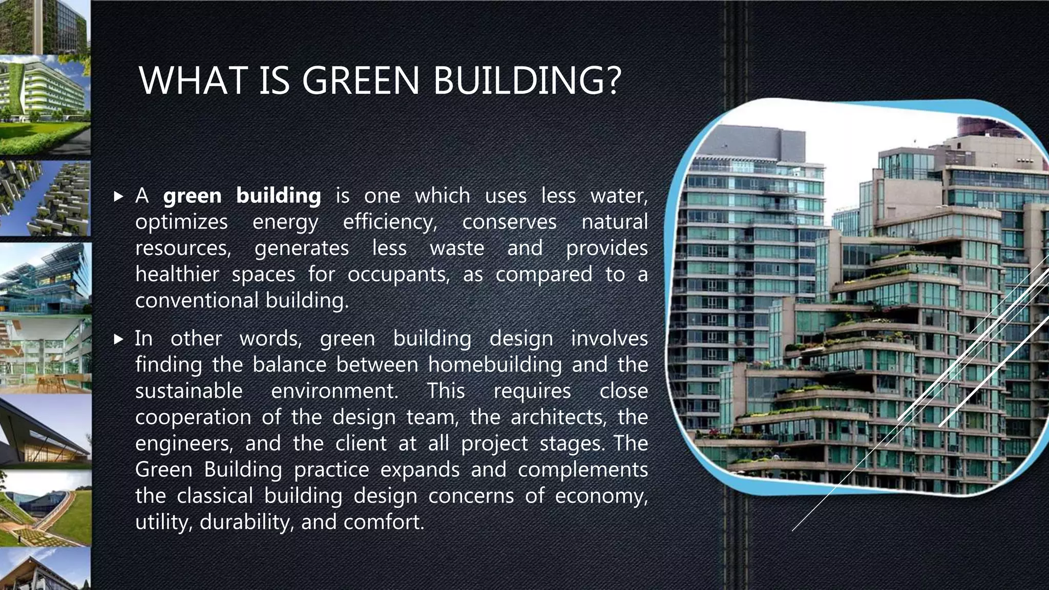 WHAT IS GREEN BUILDING?
 A green building is one which uses less water,
optimizes energy efficiency, conserves natural
resources, generates less waste and provides
healthier spaces for occupants, as compared to a
conventional building.
 In other words, green building design involves
finding the balance between homebuilding and the
sustainable environment. This requires close
cooperation of the design team, the architects, the
engineers, and the client at all project stages. The
Green Building practice expands and complements
the classical building design concerns of economy,
utility, durability, and comfort.
 