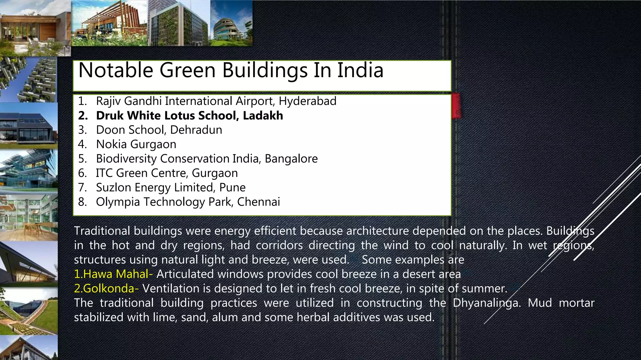 Notable Green Buildings In India
1. Rajiv Gandhi International Airport, Hyderabad
2. Druk White Lotus School, Ladakh
3. Doon School, Dehradun
4. Nokia Gurgaon
5. Biodiversity Conservation India, Bangalore
6. ITC Green Centre, Gurgaon
7. Suzlon Energy Limited, Pune
8. Olympia Technology Park, Chennai
Traditional buildings were energy efficient because architecture depended on the places. Buildings
in the hot and dry regions, had corridors directing the wind to cool naturally. In wet regions,
structures using natural light and breeze, were used.[8] Some examples are
1.Hawa Mahal- Articulated windows provides cool breeze in a desert area[9]
2.Golkonda- Ventilation is designed to let in fresh cool breeze, in spite of summer.[10]
The traditional building practices were utilized in constructing the Dhyanalinga. Mud mortar
stabilized with lime, sand, alum and some herbal additives was used.
 