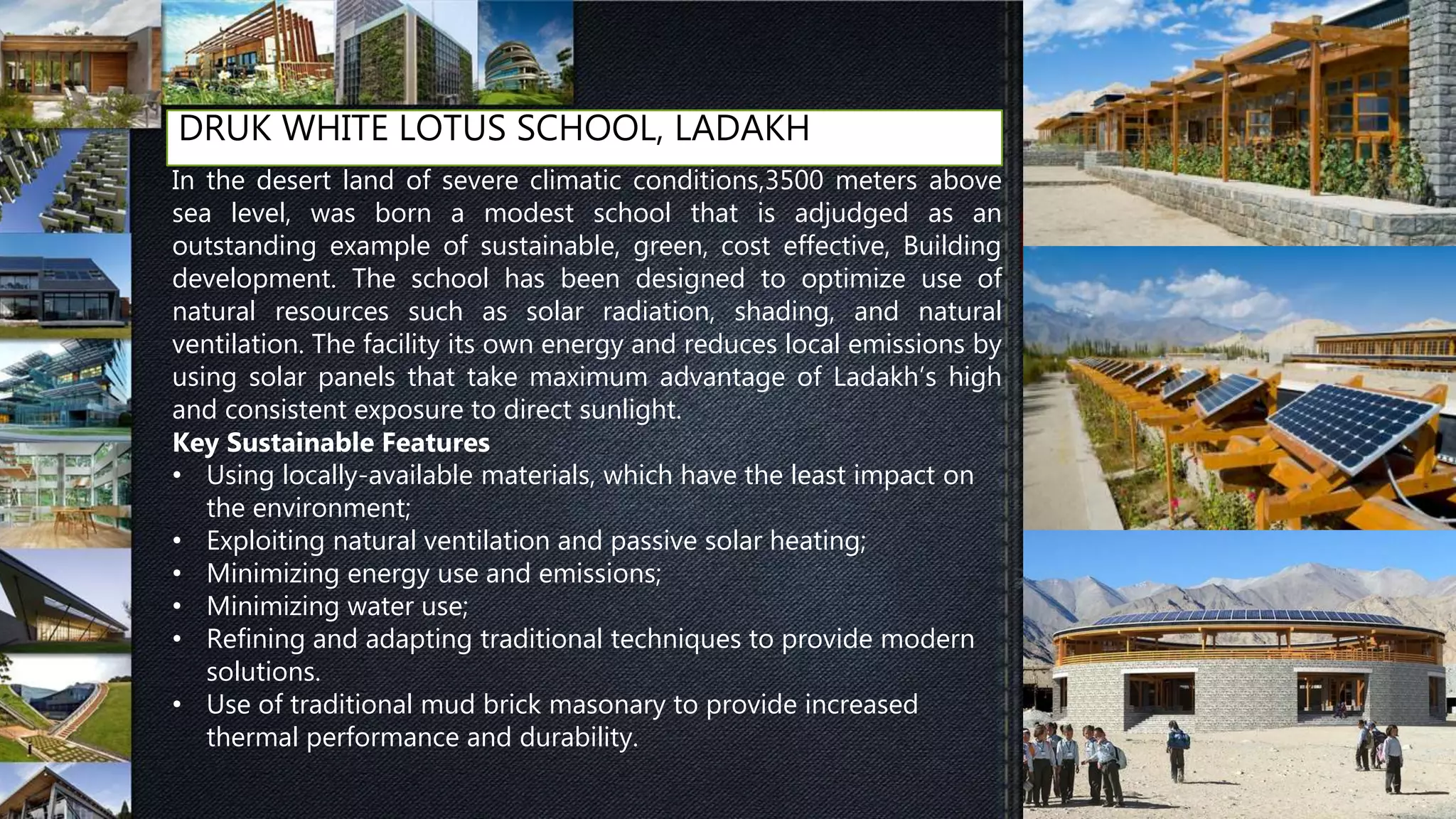 DRUK WHITE LOTUS SCHOOL, LADAKH
In the desert land of severe climatic conditions,3500 meters above
sea level, was born a modest school that is adjudged as an
outstanding example of sustainable, green, cost effective, Building
development. The school has been designed to optimize use of
natural resources such as solar radiation, shading, and natural
ventilation. The facility its own energy and reduces local emissions by
using solar panels that take maximum advantage of Ladakh’s high
and consistent exposure to direct sunlight.
Key Sustainable Features
• Using locally-available materials, which have the least impact on
the environment;
• Exploiting natural ventilation and passive solar heating;
• Minimizing energy use and emissions;
• Minimizing water use;
• Refining and adapting traditional techniques to provide modern
solutions.
• Use of traditional mud brick masonary to provide increased
thermal performance and durability.
 