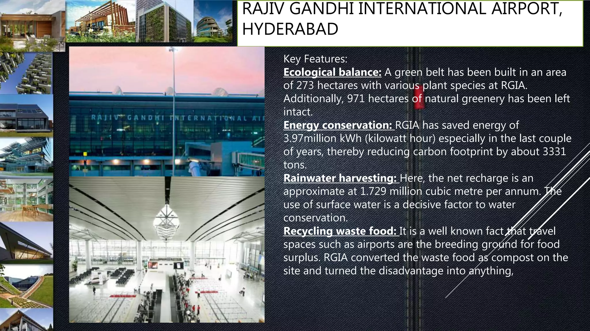 RAJIV GANDHI INTERNATIONAL AIRPORT,
HYDERABAD
Key Features:
Ecological balance: A green belt has been built in an area
of 273 hectares with various plant species at RGIA.
Additionally, 971 hectares of natural greenery has been left
intact.
Energy conservation: RGIA has saved energy of
3.97million kWh (kilowatt hour) especially in the last couple
of years, thereby reducing carbon footprint by about 3331
tons.
Rainwater harvesting: Here, the net recharge is an
approximate at 1.729 million cubic metre per annum. The
use of surface water is a decisive factor to water
conservation.
Recycling waste food: It is a well known fact that travel
spaces such as airports are the breeding ground for food
surplus. RGIA converted the waste food as compost on the
site and turned the disadvantage into anything,
 
