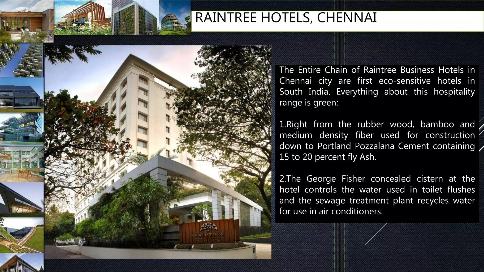 RAINTREE HOTELS, CHENNAI
The Entire Chain of Raintree Business Hotels in
Chennai city are first eco-sensitive hotels in
South India. Everything about this hospitality
range is green:
1.Right from the rubber wood, bamboo and
medium density fiber used for construction
down to Portland Pozzalana Cement containing
15 to 20 percent fly Ash.
2.The George Fisher concealed cistern at the
hotel controls the water used in toilet flushes
and the sewage treatment plant recycles water
for use in air conditioners.
 