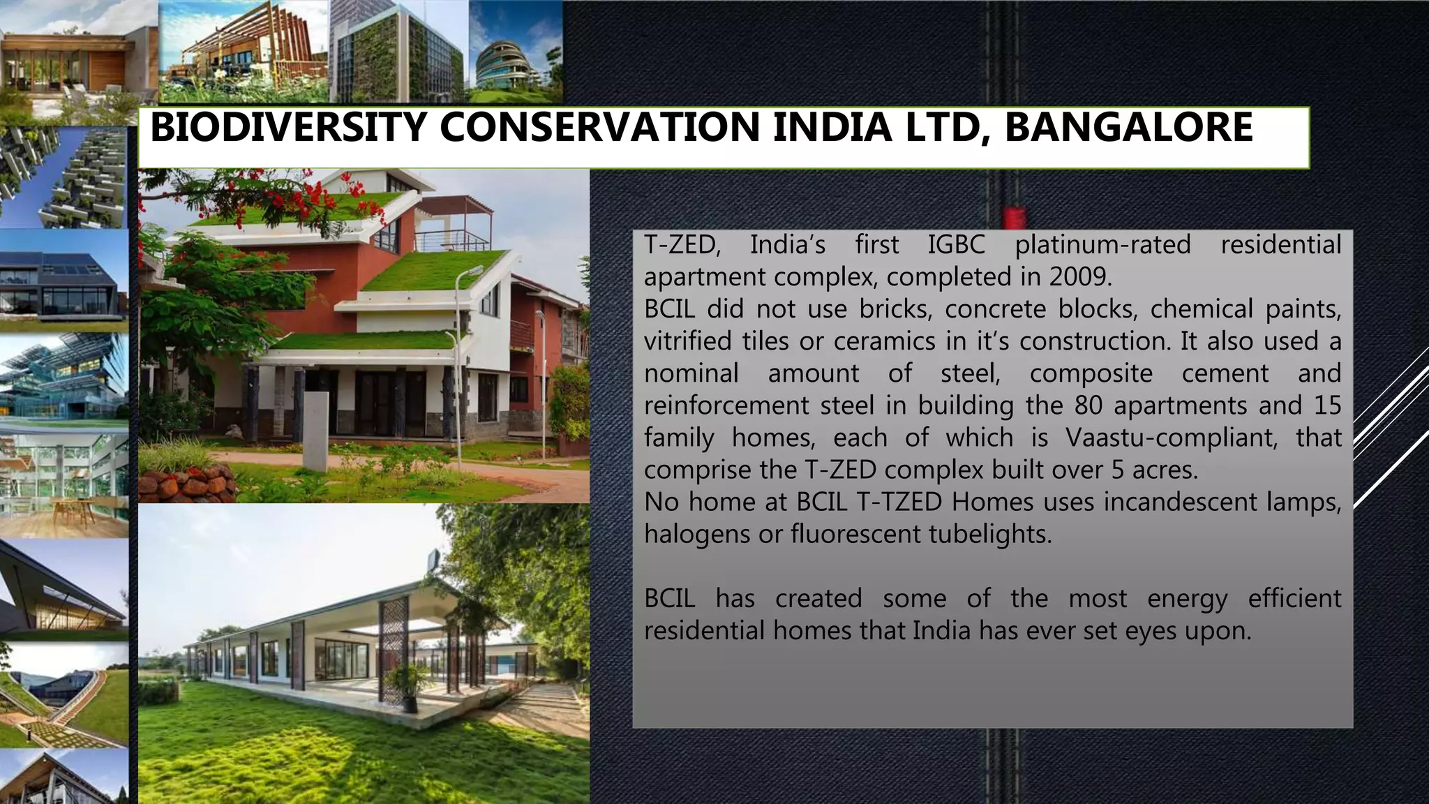 BIODIVERSITY CONSERVATION INDIA LTD, BANGALORE
T-ZED, India’s first IGBC platinum-rated residential
apartment complex, completed in 2009.
BCIL did not use bricks, concrete blocks, chemical paints,
vitrified tiles or ceramics in it’s construction. It also used a
nominal amount of steel, composite cement and
reinforcement steel in building the 80 apartments and 15
family homes, each of which is Vaastu-compliant, that
comprise the T-ZED complex built over 5 acres.
No home at BCIL T-TZED Homes uses incandescent lamps,
halogens or fluorescent tubelights.
BCIL has created some of the most energy efficient
residential homes that India has ever set eyes upon.
 