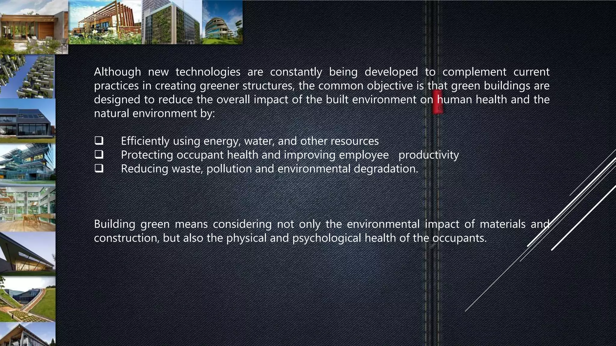 Although new technologies are constantly being developed to complement current
practices in creating greener structures, the common objective is that green buildings are
designed to reduce the overall impact of the built environment on human health and the
natural environment by:
 Efficiently using energy, water, and other resources
 Protecting occupant health and improving employee productivity
 Reducing waste, pollution and environmental degradation.
Building green means considering not only the environmental impact of materials and
construction, but also the physical and psychological health of the occupants.
 