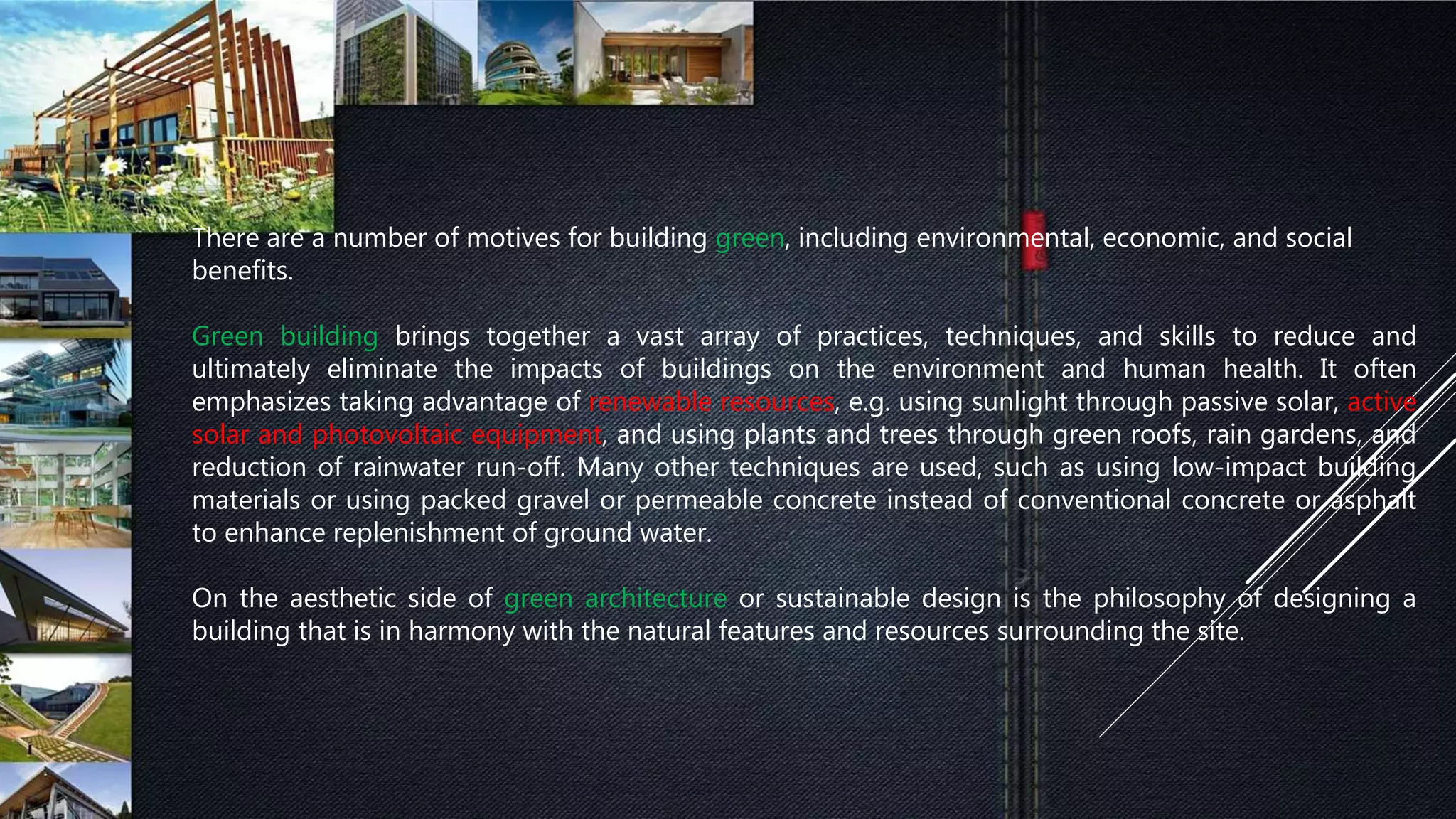 There are a number of motives for building green, including environmental, economic, and social
benefits.
Green building brings together a vast array of practices, techniques, and skills to reduce and
ultimately eliminate the impacts of buildings on the environment and human health. It often
emphasizes taking advantage of renewable resources, e.g. using sunlight through passive solar, active
solar and photovoltaic equipment, and using plants and trees through green roofs, rain gardens, and
reduction of rainwater run-off. Many other techniques are used, such as using low-impact building
materials or using packed gravel or permeable concrete instead of conventional concrete or asphalt
to enhance replenishment of ground water.
On the aesthetic side of green architecture or sustainable design is the philosophy of designing a
building that is in harmony with the natural features and resources surrounding the site.
 