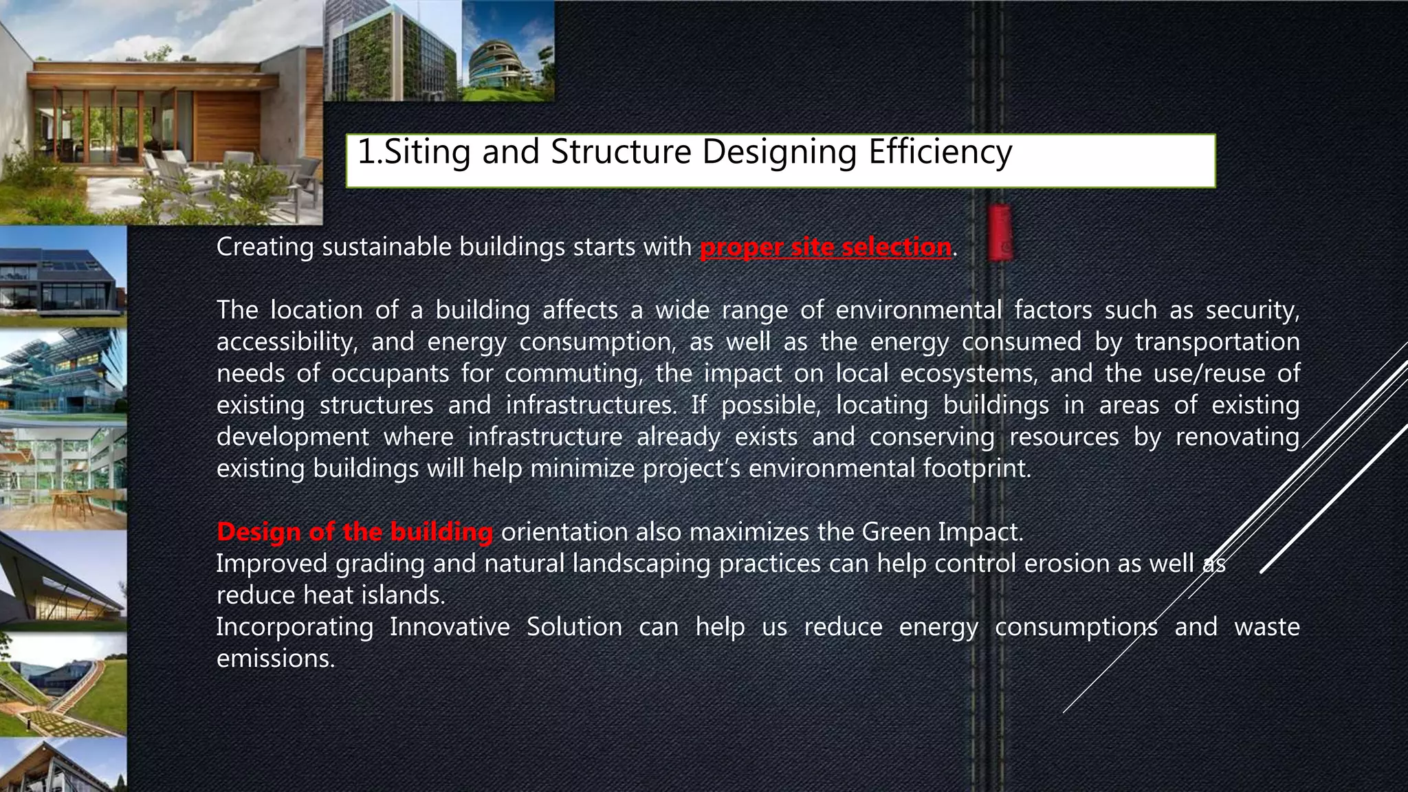 1.Siting and Structure Designing Efficiency
Creating sustainable buildings starts with proper site selection.
The location of a building affects a wide range of environmental factors such as security,
accessibility, and energy consumption, as well as the energy consumed by transportation
needs of occupants for commuting, the impact on local ecosystems, and the use/reuse of
existing structures and infrastructures. If possible, locating buildings in areas of existing
development where infrastructure already exists and conserving resources by renovating
existing buildings will help minimize project’s environmental footprint.
Design of the building orientation also maximizes the Green Impact.
Improved grading and natural landscaping practices can help control erosion as well as
reduce heat islands.
Incorporating Innovative Solution can help us reduce energy consumptions and waste
emissions.
 