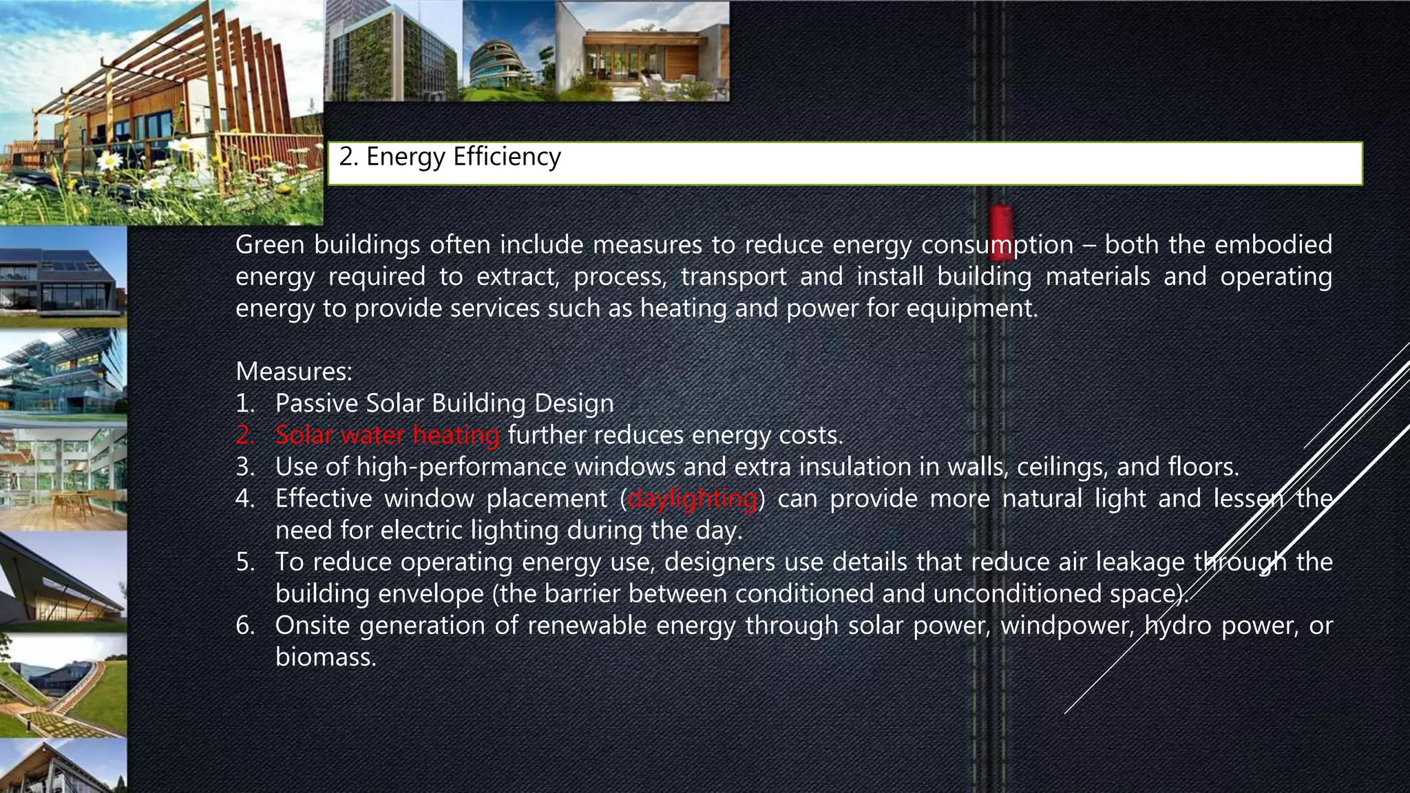 2. Energy Efficiency
Green buildings often include measures to reduce energy consumption – both the embodied
energy required to extract, process, transport and install building materials and operating
energy to provide services such as heating and power for equipment.
Measures:
1. Passive Solar Building Design
2. Solar water heating further reduces energy costs.
3. Use of high-performance windows and extra insulation in walls, ceilings, and floors.
4. Effective window placement (daylighting) can provide more natural light and lessen the
need for electric lighting during the day.
5. To reduce operating energy use, designers use details that reduce air leakage through the
building envelope (the barrier between conditioned and unconditioned space).
6. Onsite generation of renewable energy through solar power, windpower, hydro power, or
biomass.
 