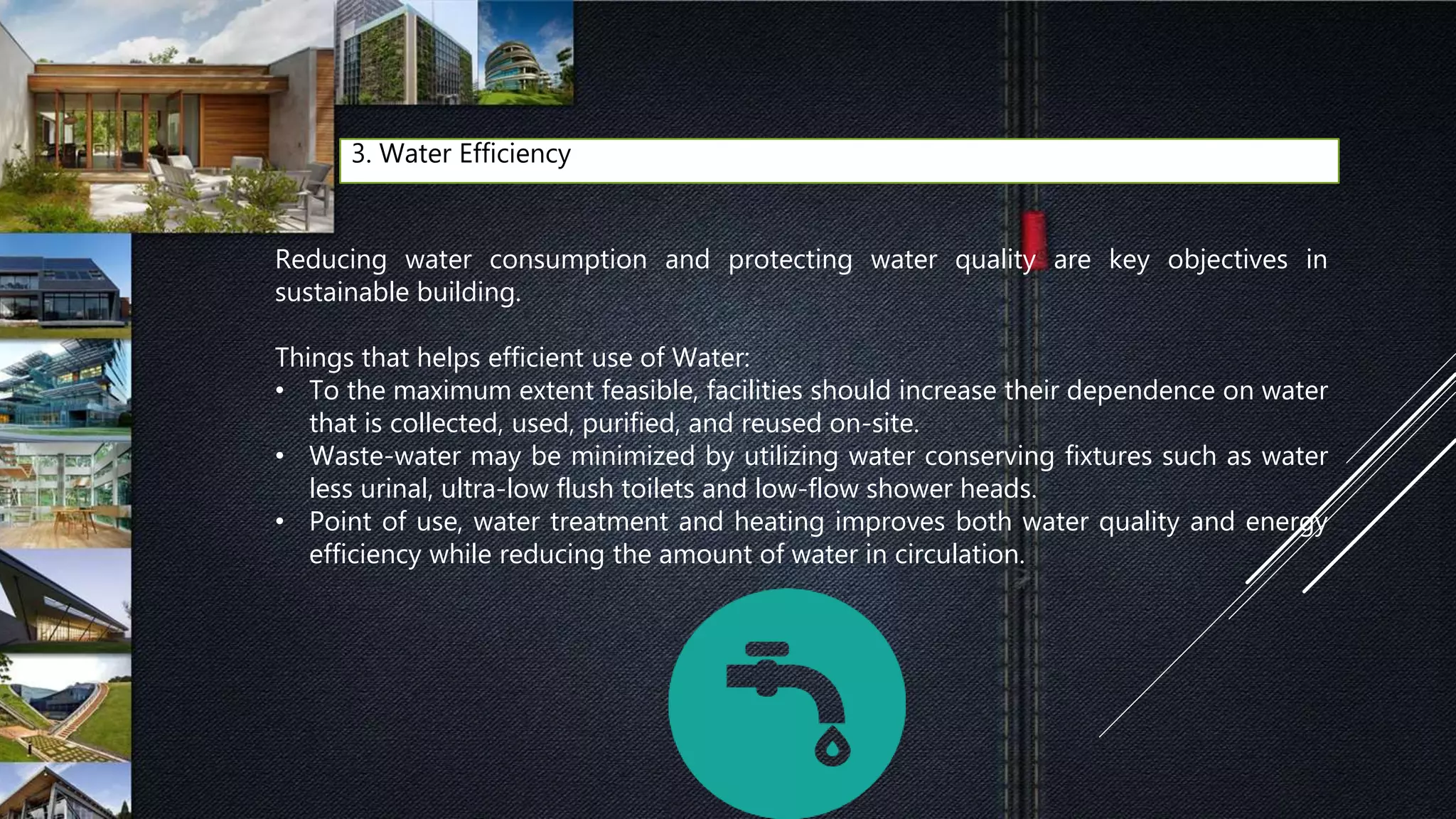 3. Water Efficiency
Reducing water consumption and protecting water quality are key objectives in
sustainable building.
Things that helps efficient use of Water:
• To the maximum extent feasible, facilities should increase their dependence on water
that is collected, used, purified, and reused on-site.
• Waste-water may be minimized by utilizing water conserving fixtures such as water
less urinal, ultra-low flush toilets and low-flow shower heads.
• Point of use, water treatment and heating improves both water quality and energy
efficiency while reducing the amount of water in circulation.
 