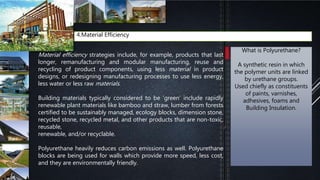 4.Material Efficiency
Material efficiency strategies include, for example, products that last
longer, remanufacturing and modular manufacturing, reuse and
recycling of product components, using less material in product
designs, or redesigning manufacturing processes to use less energy,
less water or less raw materials.
Building materials typically considered to be ‘green’ include rapidly
renewable plant materials like bamboo and straw, lumber from forests
certified to be sustainably managed, ecology blocks, dimension stone,
recycled stone, recycled metal, and other products that are non-toxic,
reusable,
renewable, and/or recyclable.
Polyurethane heavily reduces carbon emissions as well. Polyurethane
blocks are being used for walls which provide more speed, less cost,
and they are environmentally friendly.
What is Polyurethane?
A synthetic resin in which
the polymer units are linked
by urethane groups.
Used chiefly as constituents
of paints, varnishes,
adhesives, foams and
Building Insulation.
 