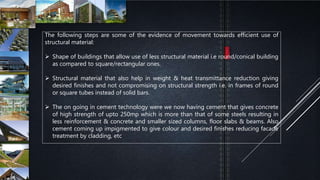 The following steps are some of the evidence of movement towards efficient use of
structural material:
 Shape of buildings that allow use of less structural material i.e round/conical building
as compared to square/rectangular ones.
 Structural material that also help in weight & heat transmittance reduction giving
desired finishes and not compromising on structural strength i.e. in frames of round
or square tubes instead of solid bars.
 The on going in cement technology were we now having cement that gives concrete
of high strength of upto 250mp which is more than that of some steels resulting in
less reinforcement & concrete and smaller sized columns, floor slabs & beams. Also
cement coming up impigmented to give colour and desired finishes reducing facade
treatment by cladding, etc
 