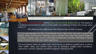 5.Indoor Environment Quality Enhancement
The Center for Disease Control defines Indoor Environmental Quality (IEQ) as “The quality of
a building’s environment in relation to the health and wellbeing of those who occupy space
within it.“
IEQ addresses the subtle issues that influence how we feel in a space.
IEQ encompasses indoor air quality (IAQ), which focuses on airborne contaminants, as well as
other health, safety, and comfort issues such as aesthetics, potable water surveillance,
ergonomics, acoustics, lighting, and electromagnetic frequency levels.
It is not only desirable, but also a fundamental human right to live and work in spaces with
healthy indoor environments. Buildings enhance people’s lives when they permit ample air
circulation, maintain clean air and comfortable temperatures, and allow individuals to have a
sense of control over their own indoor experience.
 