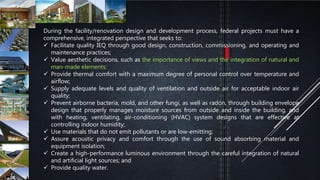 During the facility/renovation design and development process, federal projects must have a
comprehensive, integrated perspective that seeks to:
 Facilitate quality IEQ through good design, construction, commissioning, and operating and
maintenance practices;
 Value aesthetic decisions, such as the importance of views and the integration of natural and
man-made elements;
 Provide thermal comfort with a maximum degree of personal control over temperature and
airflow;
 Supply adequate levels and quality of ventilation and outside air for acceptable indoor air
quality;
 Prevent airborne bacteria, mold, and other fungi, as well as radon, through building envelope
design that properly manages moisture sources from outside and inside the building, and
with heating, ventilating, air-conditioning (HVAC) system designs that are effective at
controlling indoor humidity;
 Use materials that do not emit pollutants or are low-emitting;
 Assure acoustic privacy and comfort through the use of sound absorbing material and
equipment isolation;
 Create a high-performance luminous environment through the careful integration of natural
and artificial light sources; and
 Provide quality water.
 