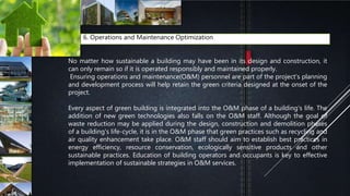 6. Operations and Maintenance Optimization
No matter how sustainable a building may have been in its design and construction, it
can only remain so if it is operated responsibly and maintained properly.
Ensuring operations and maintenance(O&M) personnel are part of the project's planning
and development process will help retain the green criteria designed at the onset of the
project.
Every aspect of green building is integrated into the O&M phase of a building's life. The
addition of new green technologies also falls on the O&M staff. Although the goal of
waste reduction may be applied during the design, construction and demolition phases
of a building's life-cycle, it is in the O&M phase that green practices such as recycling and
air quality enhancement take place. O&M staff should aim to establish best practices in
energy efficiency, resource conservation, ecologically sensitive products and other
sustainable practices. Education of building operators and occupants is key to effective
implementation of sustainable strategies in O&M services.
 
