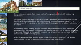 7. Waste Reduction
Green architecture also seeks to reduce waste of energy, water and materials used during
construction.
During the construction phase, one goal should be to reduce the amount of material going to
landfills. Well-designed buildings also help reduce the amount of waste generated by the
occupants as well, by providing on-site solutions such as compost bins to reduce matter going
to landfills.
To reduce the impact on wells or water treatment plants, several options exist. "Greywater”,
wastewater from sources such as dishwashing or washing machines, can be used for subsurface
irrigation, or if treated, for non-potable purposes, e.g., to flush toilets and wash cars. Rainwater
collectors are used for similar purposes.
Practices like these provide soil with organic nutrients and create carbon sinks that remove
carbon dioxide from the atmosphere, offsetting greenhouse gas emission.
 