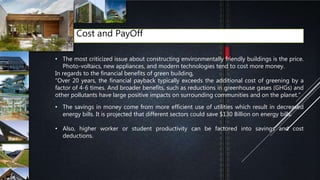 Cost and PayOff
• The most criticized issue about constructing environmentally friendly buildings is the price.
Photo-voltaics, new appliances, and modern technologies tend to cost more money.
In regards to the financial benefits of green building,
“Over 20 years, the financial payback typically exceeds the additional cost of greening by a
factor of 4-6 times. And broader benefits, such as reductions in greenhouse gases (GHGs) and
other pollutants have large positive impacts on surrounding communities and on the planet.”[
• The savings in money come from more efficient use of utilities which result in decreased
energy bills. It is projected that different sectors could save $130 Billion on energy bills.
• Also, higher worker or student productivity can be factored into savings and cost
deductions.
 
