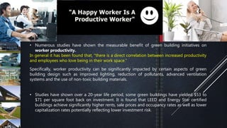 • Numerous studies have shown the measurable benefit of green building initiatives on
worker productivity.
In general it has been found that, "there is a direct correlation between increased productivity
and employees who love being in their work space.”
Specifically, worker productivity can be significantly impacted by certain aspects of green
building design such as improved lighting, reduction of pollutants, advanced ventilation
systems and the use of non-toxic building materials.
• Studies have shown over a 20-year life period, some green buildings have yielded $53 to
$71 per square foot back on investment. It is found that LEED and Energy Star certified
buildings achieve significantly higher rents, sale prices and occupancy rates as well as lower
capitalization rates potentially reflecting lower investment risk.
 