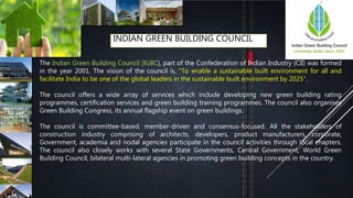 INDIAN GREEN BUILDING COUNCIL
The Indian Green Building Council (IGBC), part of the Confederation of Indian Industry (CII) was formed
in the year 2001. The vision of the council is, "To enable a sustainable built environment for all and
facilitate India to be one of the global leaders in the sustainable built environment by 2025".
The council offers a wide array of services which include developing new green building rating
programmes, certification services and green building training programmes. The council also organises
Green Building Congress, its annual flagship event on green buildings.
The council is committee-based, member-driven and consensus-focused. All the stakeholders of
construction industry comprising of architects, developers, product manufacturers, corporate,
Government, academia and nodal agencies participate in the council activities through local chapters.
The council also closely works with several State Governments, Central Government, World Green
Building Council, bilateral multi-lateral agencies in promoting green building concepts in the country.
 
