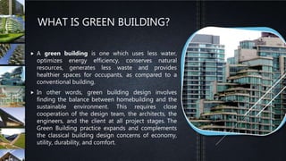 WHAT IS GREEN BUILDING?
 A green building is one which uses less water,
optimizes energy efficiency, conserves natural
resources, generates less waste and provides
healthier spaces for occupants, as compared to a
conventional building.
 In other words, green building design involves
finding the balance between homebuilding and the
sustainable environment. This requires close
cooperation of the design team, the architects, the
engineers, and the client at all project stages. The
Green Building practice expands and complements
the classical building design concerns of economy,
utility, durability, and comfort.
 