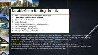 Notable Green Buildings In India
1. Rajiv Gandhi International Airport, Hyderabad
2. Druk White Lotus School, Ladakh
3. Doon School, Dehradun
4. Nokia Gurgaon
5. Biodiversity Conservation India, Bangalore
6. ITC Green Centre, Gurgaon
7. Suzlon Energy Limited, Pune
8. Olympia Technology Park, Chennai
Traditional buildings were energy efficient because architecture depended on the places. Buildings
in the hot and dry regions, had corridors directing the wind to cool naturally. In wet regions,
structures using natural light and breeze, were used.[8] Some examples are
1.Hawa Mahal- Articulated windows provides cool breeze in a desert area[9]
2.Golkonda- Ventilation is designed to let in fresh cool breeze, in spite of summer.[10]
The traditional building practices were utilized in constructing the Dhyanalinga. Mud mortar
stabilized with lime, sand, alum and some herbal additives was used.
 