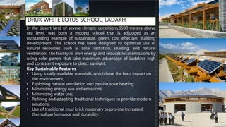 DRUK WHITE LOTUS SCHOOL, LADAKH
In the desert land of severe climatic conditions,3500 meters above
sea level, was born a modest school that is adjudged as an
outstanding example of sustainable, green, cost effective, Building
development. The school has been designed to optimize use of
natural resources such as solar radiation, shading, and natural
ventilation. The facility its own energy and reduces local emissions by
using solar panels that take maximum advantage of Ladakh’s high
and consistent exposure to direct sunlight.
Key Sustainable Features
• Using locally-available materials, which have the least impact on
the environment;
• Exploiting natural ventilation and passive solar heating;
• Minimizing energy use and emissions;
• Minimizing water use;
• Refining and adapting traditional techniques to provide modern
solutions.
• Use of traditional mud brick masonary to provide increased
thermal performance and durability.
 