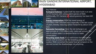 RAJIV GANDHI INTERNATIONAL AIRPORT,
HYDERABAD
Key Features:
Ecological balance: A green belt has been built in an area
of 273 hectares with various plant species at RGIA.
Additionally, 971 hectares of natural greenery has been left
intact.
Energy conservation: RGIA has saved energy of
3.97million kWh (kilowatt hour) especially in the last couple
of years, thereby reducing carbon footprint by about 3331
tons.
Rainwater harvesting: Here, the net recharge is an
approximate at 1.729 million cubic metre per annum. The
use of surface water is a decisive factor to water
conservation.
Recycling waste food: It is a well known fact that travel
spaces such as airports are the breeding ground for food
surplus. RGIA converted the waste food as compost on the
site and turned the disadvantage into anything,
 