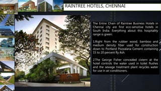 RAINTREE HOTELS, CHENNAI
The Entire Chain of Raintree Business Hotels in
Chennai city are first eco-sensitive hotels in
South India. Everything about this hospitality
range is green:
1.Right from the rubber wood, bamboo and
medium density fiber used for construction
down to Portland Pozzalana Cement containing
15 to 20 percent fly Ash.
2.The George Fisher concealed cistern at the
hotel controls the water used in toilet flushes
and the sewage treatment plant recycles water
for use in air conditioners.
 